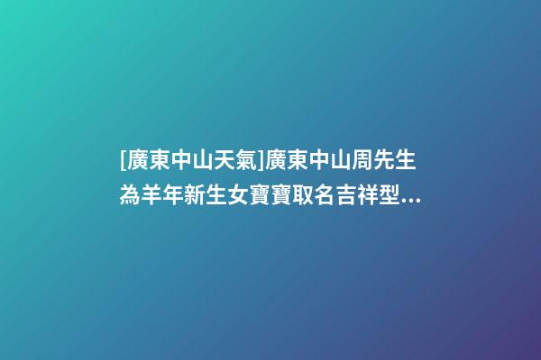 [廣東中山天氣]廣東中山周先生為羊年新生女寶寶取名吉祥型套餐-第1張-公司起名-玄機派